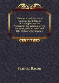 The moral and historical works of Lord Bacon: including his essays, Apophthegms, Wisdom of the ancients, New atlantis, and Life of Henry the Seventh