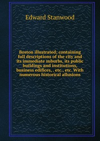 Boston illustrated; containing full descriptions of the city and its immediate suburbs, its public buildings and institutions, business edifices, . etc., etc. With numerous historical allusio