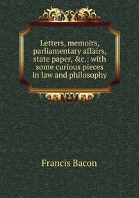 Letters, memoirs, parliamentary affairs, state paper, &c.: with some curious pieces in law and philosophy