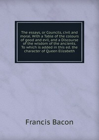 The essays, or Councils, civil and moral. With a Table of the colours of good and evil, and a Discourse of the wisdom of the ancients. To which is added in this ed. the character of Queen Eli