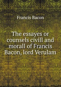 The essayes or counsels civill and morall of Francis Bacon, lord Verulam