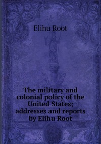 The military and colonial policy of the United States; addresses and reports by Elihu Root