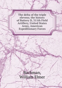 The delta of the triple elevens; the history of Battery D, 311th Field Artillery, United States Army, American Expeditionary Forces