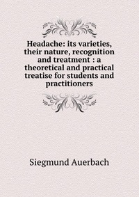 Headache: its varieties, their nature, recognition and treatment : a theoretical and practical treatise for students and practitioners