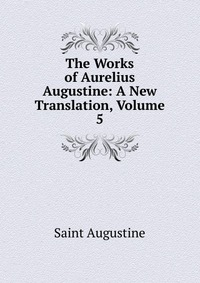 The Works of Aurelius Augustine: A New Translation, Volume 5