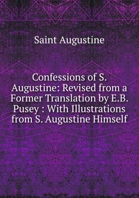 Confessions of S. Augustine: Revised from a Former Translation by E.B. Pusey : With Illustrations from S. Augustine Himself