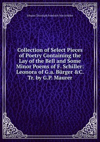 Collection of Select Pieces of Poetry Containing the Lay of the Bell and Some Minor Poems of F. Schiller: Leonora of G.a. Burger &C. Tr. by G.P. Maurer