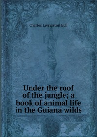 Under the roof of the jungle; a book of animal life in the Guiana wilds