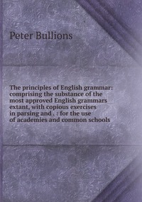 The principles of English grammar: comprising the substance of the most approved English grammars extant, with copious exercises in parsing and . : for the use of academies and common schools