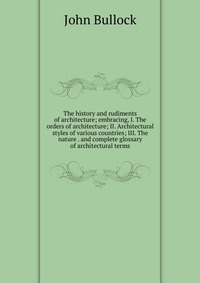 The history and rudiments of architecture; embracing, I. The orders of architecture; II. Architectural styles of various countries; III. The nature . and complete glossary of architectural te