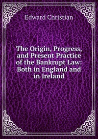 The Origin, Progress, and Present Practice of the Bankrupt Law: Both in England and in Ireland