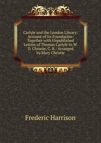 Carlyle and the London Library: Account of Its Foundation: Together with Unpublished Letters of Thomas Carlyle to W. D. Christie, C. B.: Arranged by Mary Christie