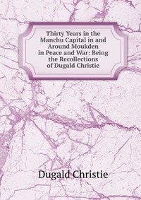 Thirty Years in the Manchu Capital in and Around Moukden in Peace and War: Being the Recollections of Dugald Christie