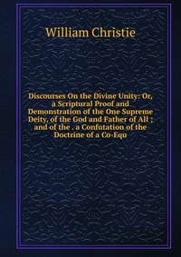 Discourses On the Divine Unity: Or, a Scriptural Proof and Demonstration of the One Supreme Deity, of the God and Father of All ; and of the . a Confutation of the Doctrine of a Co-Equ