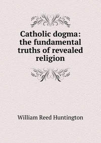 Catholic dogma: the fundamental truths of revealed religion