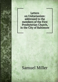 Letters on Unitarianism: addressed to the members of the First Presbyterian Church, in the City of Baltimore