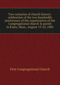 Two centuries of church history: celebration of the two hundredth anniversary of the organization of the Congregational church & parish in Essex, Mass., August 19-22, 1883