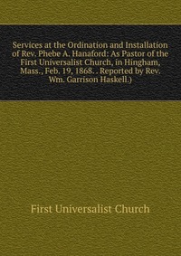 Services at the Ordination and Installation of Rev. Phebe A. Hanaford: As Pastor of the First Universalist Church, in Hingham, Mass., Feb. 19, 1868. . Reported by Rev. Wm. Garrison Haskell.)