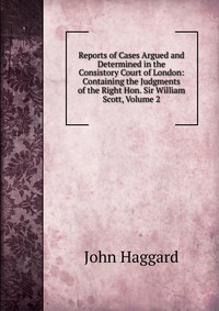 Reports of Cases Argued and Determined in the Consistory Court of London: Containing the Judgments of the Right Hon. Sir William Scott, Volume 2