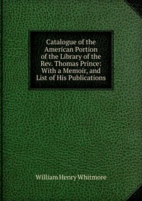 Catalogue of the American Portion of the Library of the Rev. Thomas Prince: With a Memoir, and List of His Publications