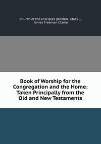 Book of Worship for the Congregation and the Home: Taken Principally from the Old and New Testaments