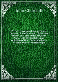 Private Correspondence of Sarah, Duchess of Marlborough, Illustrative of the Court and Times of Queen Anne, with Her Sketches and Opinions of Her . Correspondence of John, Duke of Marlborough