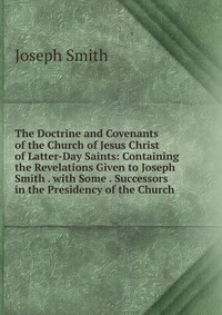 The Doctrine and Covenants of the Church of Jesus Christ of Latter-Day Saints: Containing the Revelations Given to Joseph Smith . with Some . Successors in the Presidency of the Church