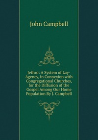 Jethro: A System of Lay-Agency, in Connexion with Congregational Churches, for the Diffusion of the Gospel Among Our Home Population By J. Campbell