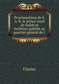 Proclamations de S. A. R. le prince royal de Suede et bulletins publies au quartier general de l