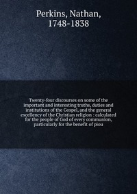 Twenty-four discourses on some of the important and interesting truths, duties and institutions of the Gospel, and the general excellency of the Christian religion