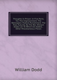 Thoughts In Prison: In Five Parts. Viz. The Imprisonment. The Retrospect. Publick Punishment. The Trial. Futurity. By The Rev. William Dodd, Lld. To Which Are Added, . Other Miscellaneous Pie