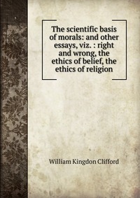 The scientific basis of morals: and other essays, viz. : right and wrong, the ethics of belief, the ethics of religion