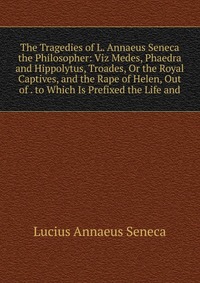 The Tragedies of L. Annaeus Seneca the Philosopher: Viz Medes, Phaedra and Hippolytus, Troades, Or the Royal Captives, and the Rape of Helen, Out of . to Which Is Prefixed the Life and