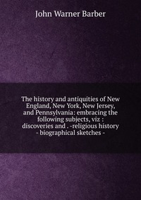 The history and antiquities of New England, New York, New Jersey, and Pennsylvania: embracing the following subjects, viz : discoveries and . -religious history - biographical sketches -