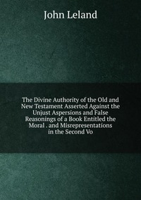 The Divine Authority of the Old and New Testament Asserted Against the Unjust Aspersions and False Reasonings of a Book Entitled the Moral . and Misrepresentations in the Second Vo