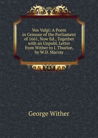 Vox Vulgi: A Poem in Censure of the Parliament of 1661, Now Ed., Together with an Unpubl. Letter from Wither to J. Thurloe, by W.D. Macray