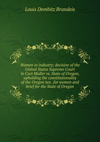 Women in industry; decision of the United States Supreme Court in Curt Muller vs. State of Oregon, upholding the constitutionality of the Oregon ten . for women and brief for the State of Ore