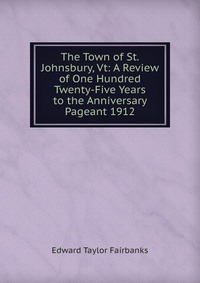 The Town of St. Johnsbury, Vt: A Review of One Hundred Twenty-Five Years to the Anniversary Pageant 1912