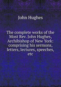 John Hughes - «The complete works of the Most Rev. John Hughes, Archibishop of New York: comprising his sermons, letters, lectures, speeches, etc»