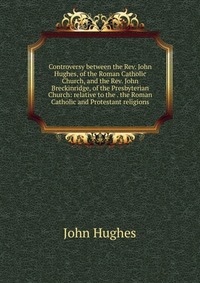 Controversy between the Rev. John Hughes, of the Roman Catholic Church, and the Rev. John Breckinridge, of the Presbyterian Church: relative to the . the Roman Catholic and Protestant religio