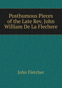 Posthumous Pieces of the Late Rev. John William De La Flechere