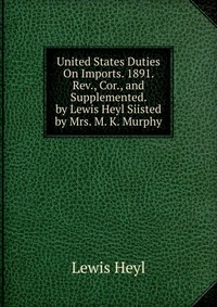 United States Duties On Imports. 1891. Rev., Cor., and Supplemented. by Lewis Heyl Siisted by Mrs. M. K. Murphy