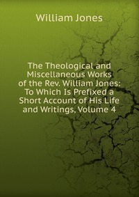 The Theological and Miscellaneous Works of the Rev. William Jones: To Which Is Prefixed a Short Account of His Life and Writings, Volume 4