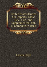 United States Duties On Imports. 1883: Rev., Cor., and Supplemented. Vol. Ii. Complete in Itself