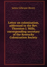 Letter on colonization, addressed to the Rev. Thornton J. Mills, corresponding secretary of the Kentucky Colonization Society