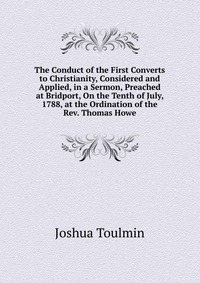 The Conduct of the First Converts to Christianity, Considered and Applied, in a Sermon, Preached at Bridport, On the Tenth of July, 1788, at the Ordination of the Rev. Thomas Howe