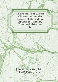 The homilies of S. John Chrysostom . on the Epistles of St. Paul the Apostle to Timothy, Titus, and Philemon