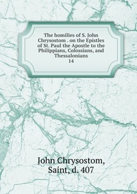 The homilies of S. John Chrysostom . on the Epistles of St. Paul the Apostle to the Philippians, Colossians, and Thessalonians