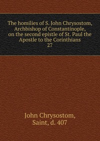 The homilies of S. John Chrysostom, Archbishop of Constantinople, on the second epistle of St. Paul the Apostle to the Corinthians