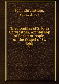 The homilies of S. John Chrysostom, Archbishop of Constantinople, on the Gospel of St. John